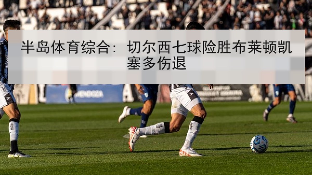 半岛体育综合: 切尔西七球险胜布莱顿凯塞多伤退